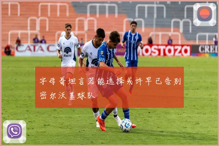 字母哥坦言若能选择或许早已告别密尔沃基球队