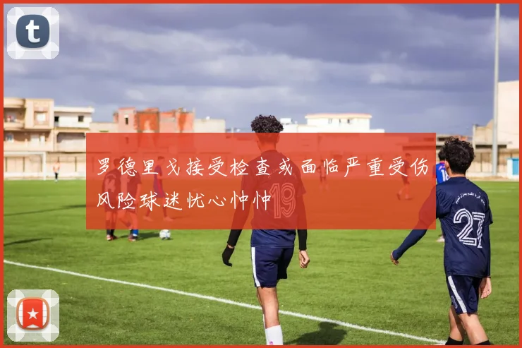 罗德里戈接受检查或面临严重受伤风险球迷忧心忡忡
