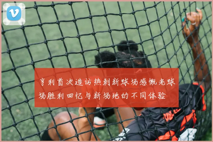 亨利首次造访热刺新球场感慨老球场胜利回忆与新场地的不同体验