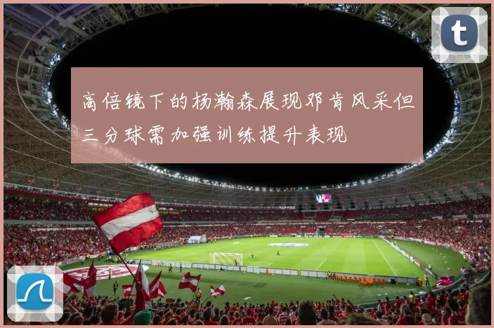 高倍镜下的杨瀚森展现邓肯风采但三分球需加强训练提升表现