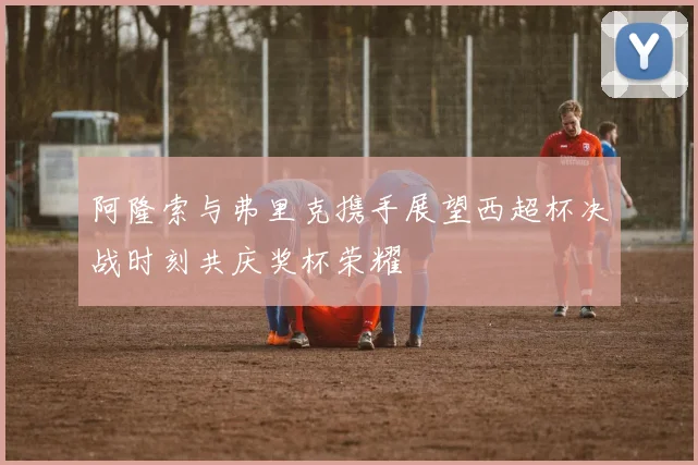 阿隆索与弗里克携手展望西超杯决战时刻共庆奖杯荣耀