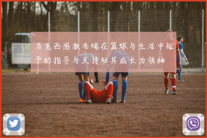 马克西感激洛瑞在篮球与生活中给予的指导与支持助其成长为领袖