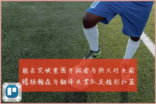 能否突破重围开拓者与热火对决前瞻杨瀚森与翻译共赏队友精彩扣篮瞬间