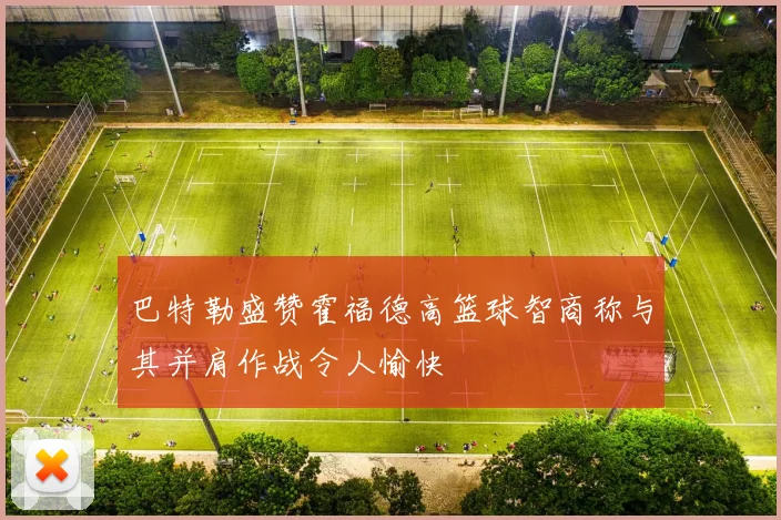 巴特勒盛赞霍福德高篮球智商称与其并肩作战令人愉快