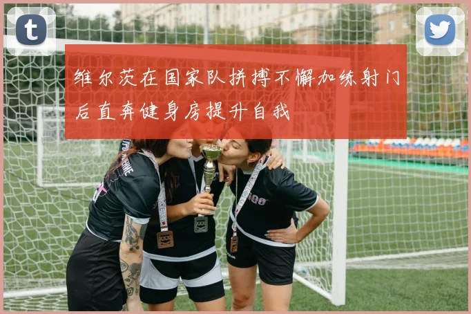 维尔茨在国家队拼搏不懈加练射门后直奔健身房提升自我