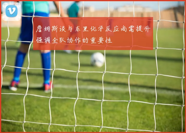 詹姆斯谈与东里化学反应尚需提升强调全队协作的重要性