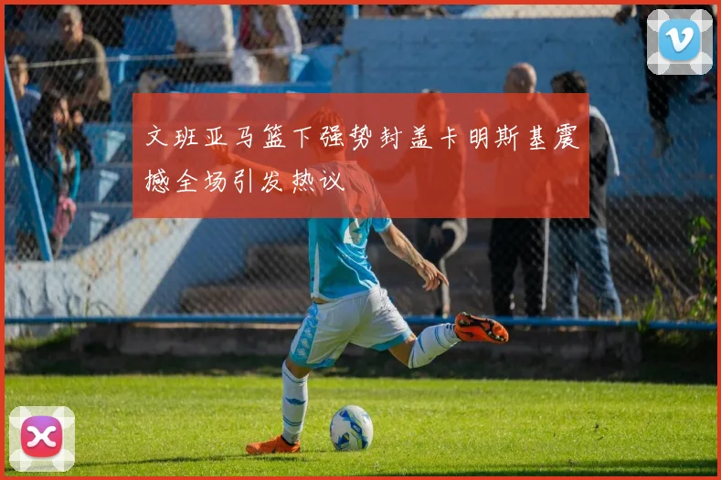 文班亚马篮下强势封盖卡明斯基震撼全场引发热议