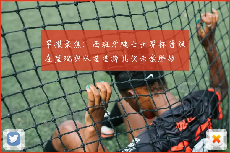 早报聚焦：西班牙瑞士世界杯晋级在望瑞典队苦苦挣扎仍未尝胜绩