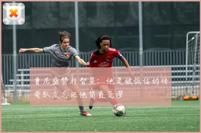 鲁尼盛赞朴智星：他是被低估的传奇队友忘记他简直荒谬