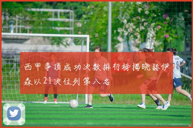 西甲争顶成功次数排行榜揭晓赫伊森以21次位列第八名