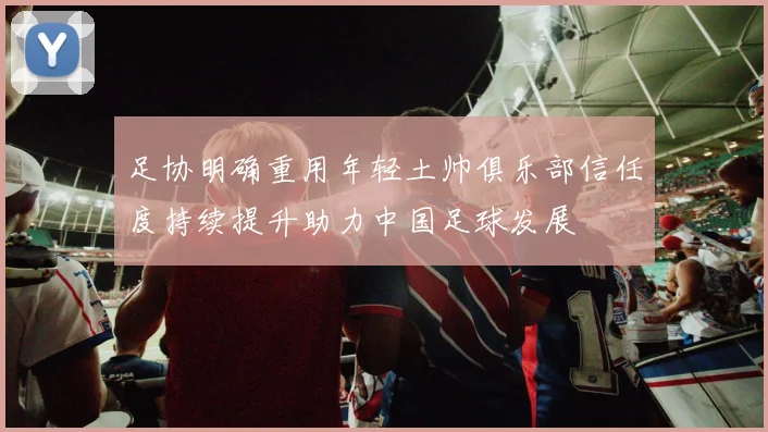 足协明确重用年轻土帅俱乐部信任度持续提升助力中国足球发展