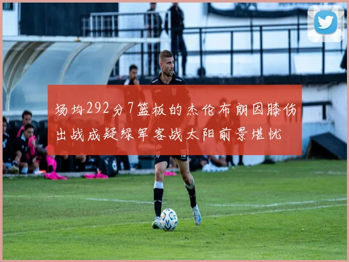 场均292分7篮板的杰伦布朗因膝伤出战成疑绿军客战太阳前景堪忧