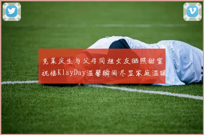 克莱庆生与父母同框女友晒照甜蜜祝福KlayDay温馨瞬间尽显家庭温暖