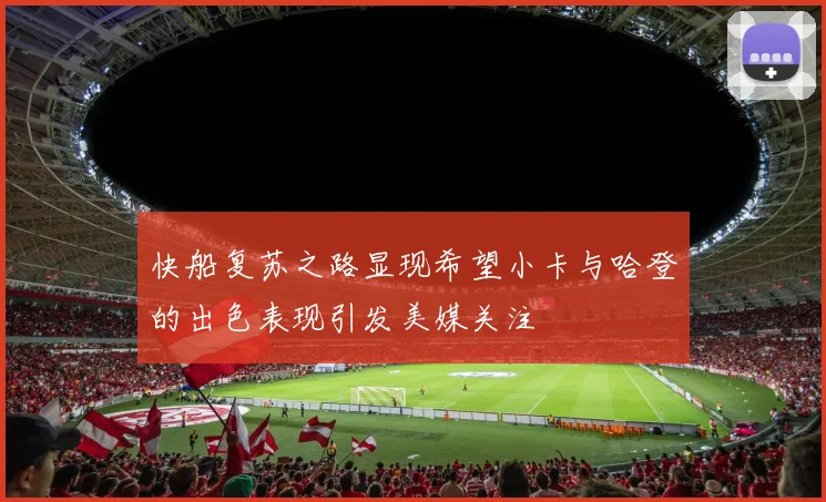 快船复苏之路显现希望小卡与哈登的出色表现引发美媒关注