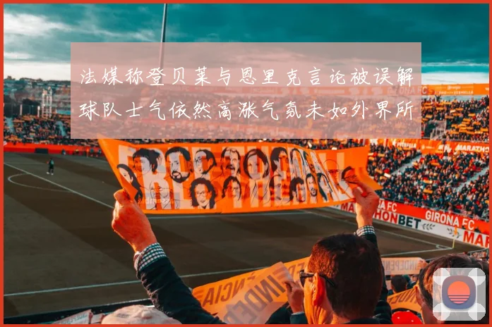 法媒称登贝莱与恩里克言论被误解球队士气依然高涨气氛未如外界所想紧张