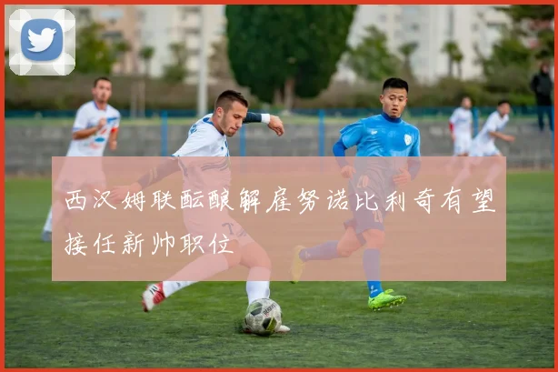 西汉姆联酝酿解雇努诺比利奇有望接任新帅职位