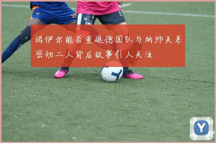 诺伊尔能否重返德国队与纳帅关系密切二人背后故事引人关注