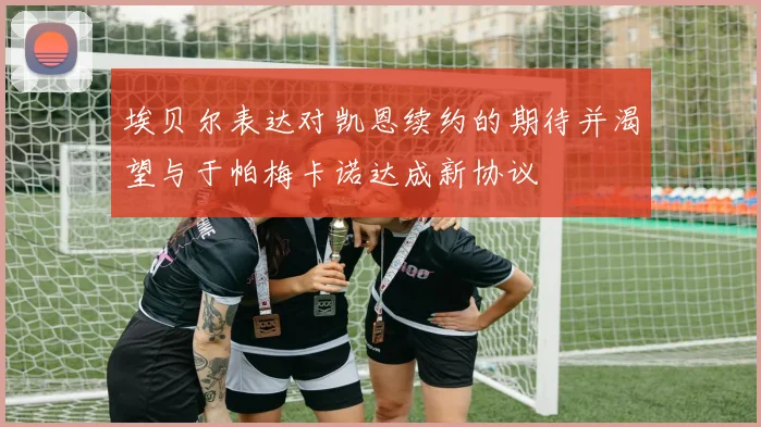 埃贝尔表达对凯恩续约的期待并渴望与于帕梅卡诺达成新协议