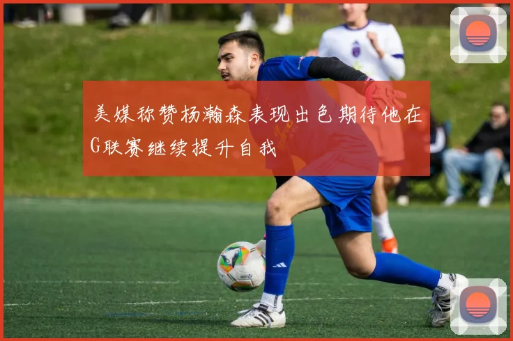 美媒称赞杨瀚森表现出色期待他在G联赛继续提升自我