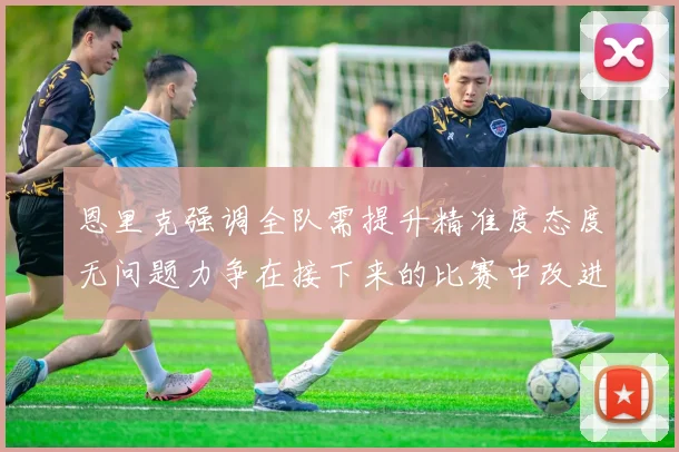 恩里克强调全队需提升精准度态度无问题力争在接下来的比赛中改进表现