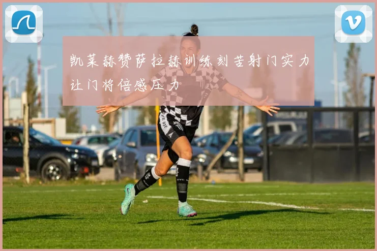 凯莱赫赞萨拉赫训练刻苦射门实力让门将倍感压力
