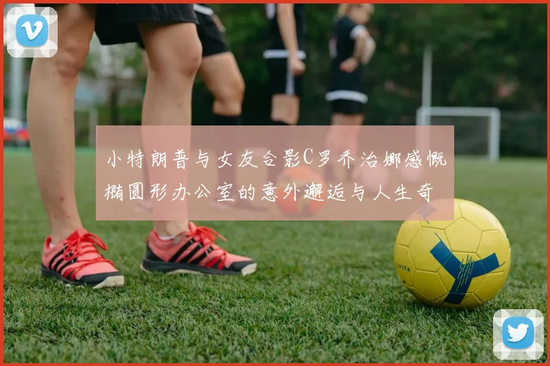 小特朗普与女友合影C罗乔治娜感慨椭圆形办公室的意外邂逅与人生奇遇