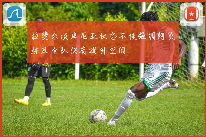 拉斐尔谈库尼亚状态不佳强调阿莫林及全队仍有提升空间