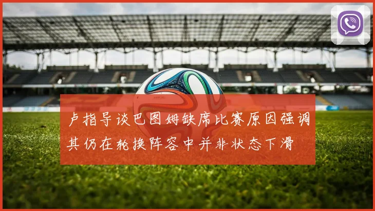 卢指导谈巴图姆缺席比赛原因强调其仍在轮换阵容中并非状态下滑