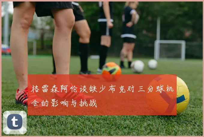 格雷森阿伦谈缺少布克对三分球机会的影响与挑战