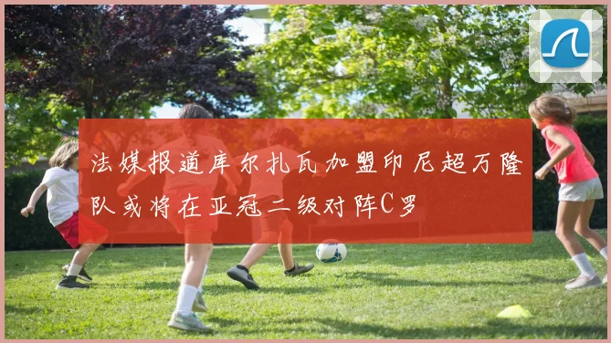 法媒报道库尔扎瓦加盟印尼超万隆队或将在亚冠二级对阵C罗
