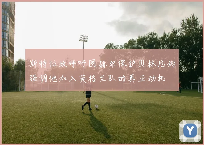 斯特拉坎呼吁图赫尔保护贝林厄姆强调他加入英格兰队的真正动机