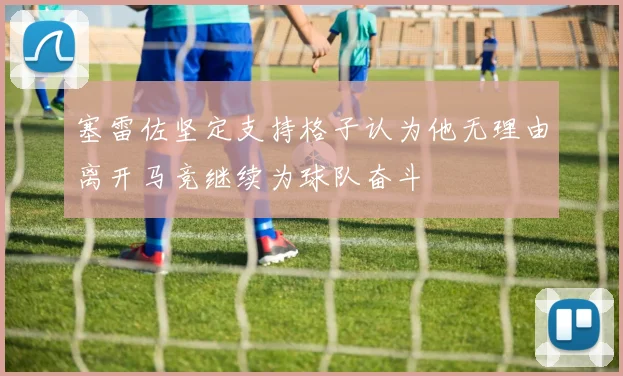 塞雷佐坚定支持格子认为他无理由离开马竞继续为球队奋斗