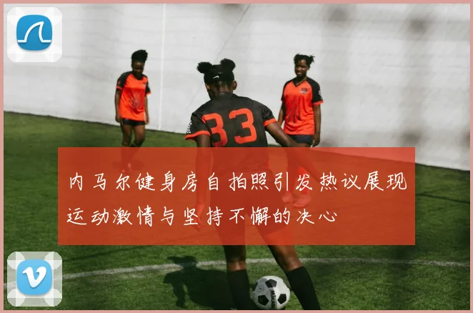 内马尔健身房自拍照引发热议展现运动激情与坚持不懈的决心